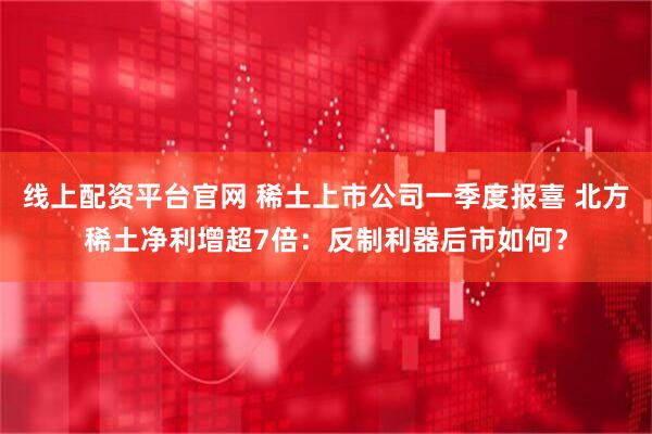 线上配资平台官网 稀土上市公司一季度报喜 北方稀土净利增超7倍：反制利器后市如何？