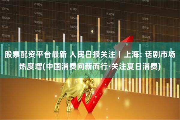 股票配资平台最新 人民日报关注丨上海: 话剧市场热度增(中国消费向新而行·关注夏日消费)