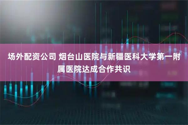 场外配资公司 烟台山医院与新疆医科大学第一附属医院达成合作共识