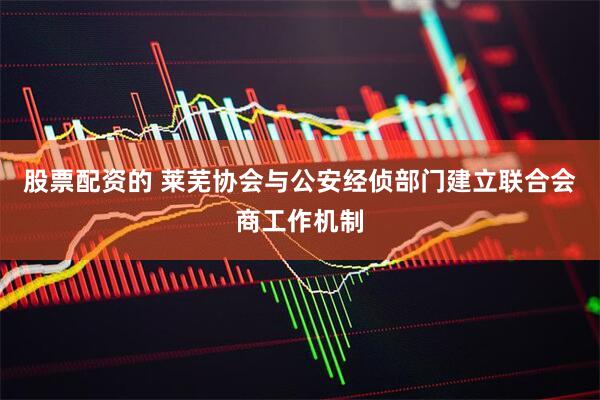 股票配资的 莱芜协会与公安经侦部门建立联合会商工作机制