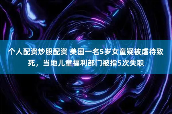 个人配资炒股配资 美国一名5岁女童疑被虐待致死，当地儿童福利部门被指5次失职