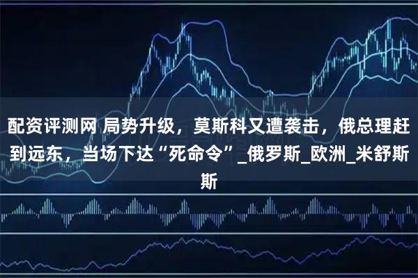 配资评测网 局势升级，莫斯科又遭袭击，俄总理赶到远东，当场下达“死命令”_俄罗斯_欧洲_米舒斯