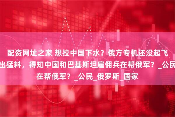 配资网址之家 想拉中国下水？俄方专机还没起飞，泽连斯基爆出猛料，得知中国和巴基斯坦雇佣兵在帮俄军？_公民_俄罗斯_国家
