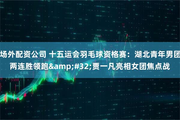 场外配资公司 十五运会羽毛球资格赛：湖北青年男团两连胜领跑 贾一凡亮相女团焦点战
