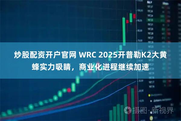 炒股配资开户官网 WRC 2025开普勒K2大黄蜂实力吸睛，商业化进程继续加速