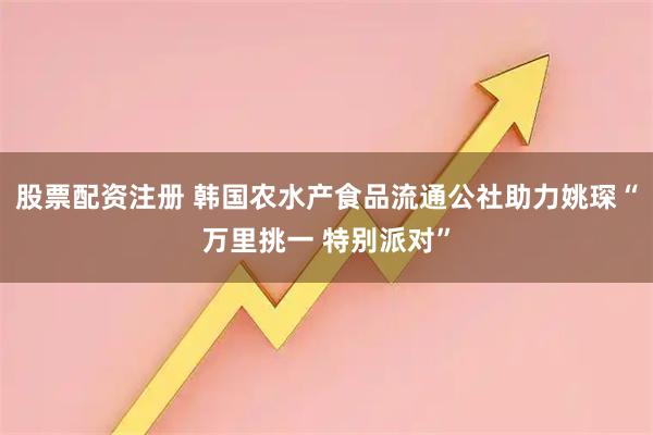 股票配资注册 韩国农水产食品流通公社助力姚琛“万里挑一 特别派对”