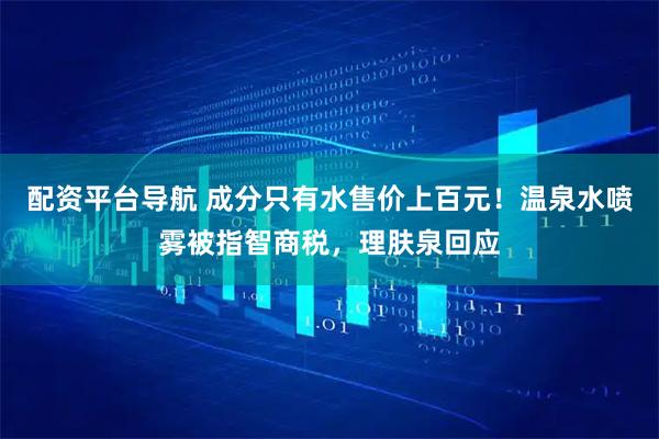 配资平台导航 成分只有水售价上百元！温泉水喷雾被指智商税，理肤泉回应
