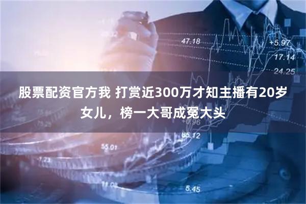 股票配资官方我 打赏近300万才知主播有20岁女儿，榜一大哥成冤大头